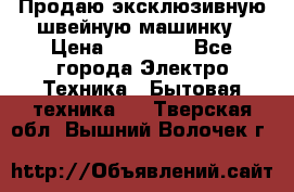 Продаю эксклюзивную швейную машинку › Цена ­ 13 900 - Все города Электро-Техника » Бытовая техника   . Тверская обл.,Вышний Волочек г.